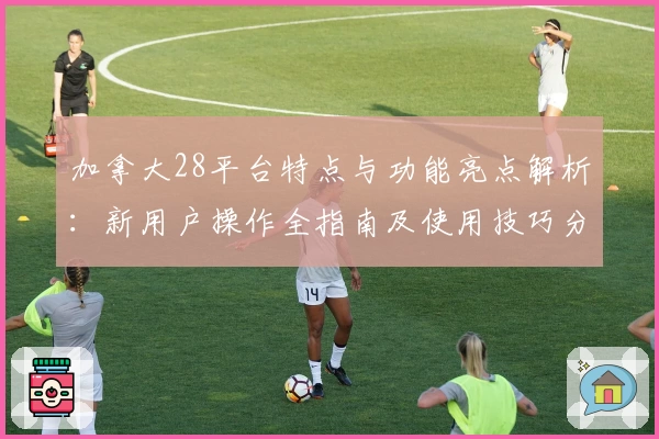 加拿大28平台特点与功能亮点解析：新用户操作全指南及使用技巧分享