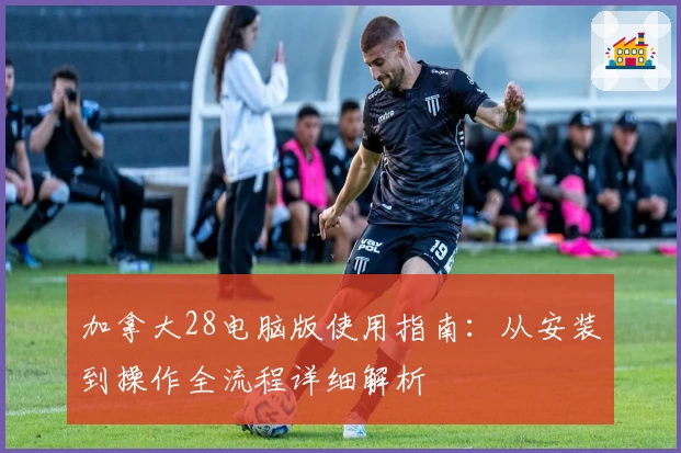 加拿大28电脑版使用指南：从安装到操作全流程详细解析