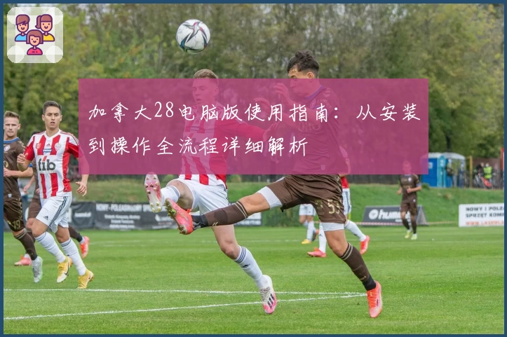 加拿大28电脑版使用指南：从安装到操作全流程详细解析