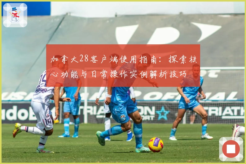 加拿大28客户端使用指南：探索核心功能与日常操作实例解析技巧